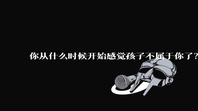 你从什么时候开始感觉孩子不属于你了？