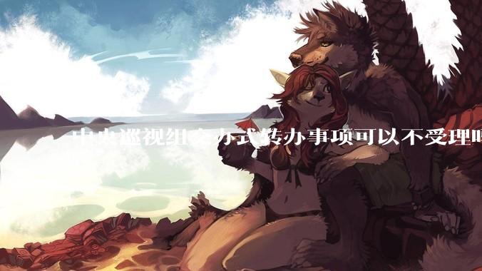 中央巡视组交办式转办事项可以不受理吗？