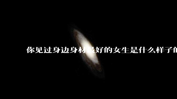 你见过身边身材最好的女生是什么样子的？