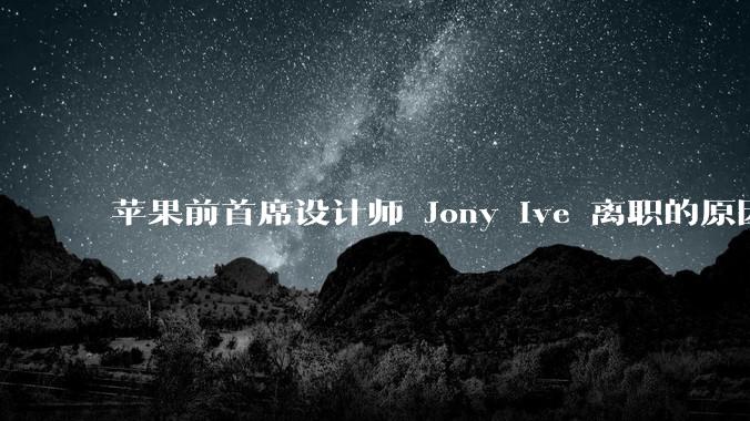 苹果前首席设计师 Jony Ive 离职的原因是什么？