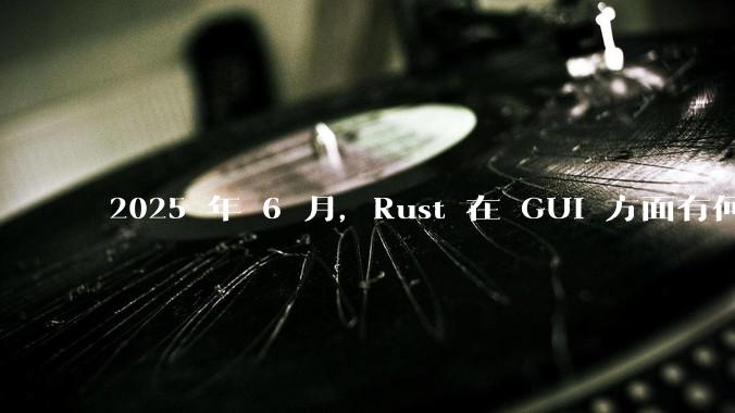 2025 年 6 月，Rust 在 GUI 方面有何大的进展? 你最看好哪个框架?