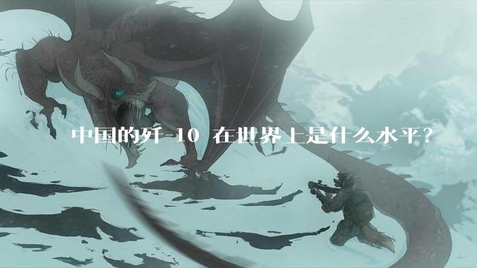 中国的歼-10 在世界上是什么水平？
