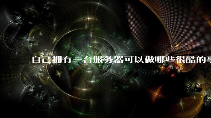 自己拥有一台服务器可以做哪些很酷的事情？