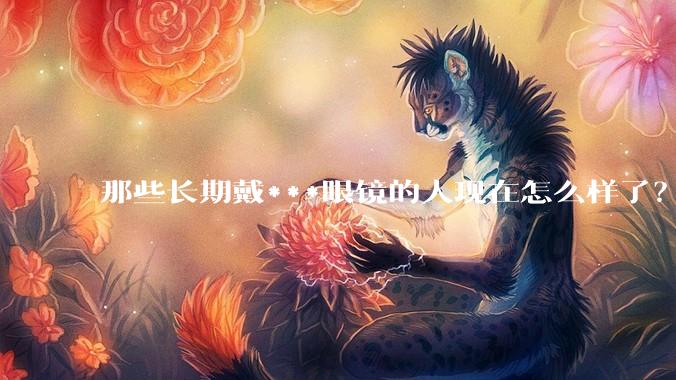 那些长期戴***眼镜的人现在怎么样了？