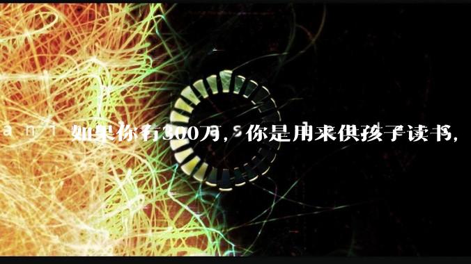 如果你有300万，你是用来供孩子读书，还是留着以后给ta买房或者保底？